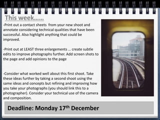 Deadline: Monday 17th December
This week……
-Print out a contact sheets from your new shoot and
annotate considering technical qualities that have been
successful. Also highlight anything that could be
improved.
-Print out at LEAST three enlargements … create subtle
edits to improve photographs further. Add screen shots to
the page and add opinions to the page
-Consider what worked well about this first shoot. Take
these ideas further by taking a second shoot using the
same ideas and concepts but refining and improving how
you take your photographs (you should link this to a
photographer). Consider your technical use of the camera
and composition.
 