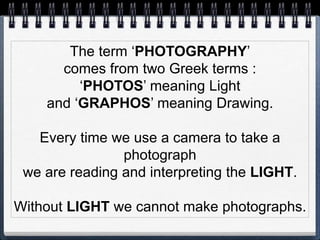The term ‘PHOTOGRAPHY’
comes from two Greek terms :
‘PHOTOS’ meaning Light
and ‘GRAPHOS’ meaning Drawing.
Every time we use a camera to take a
photograph
we are reading and interpreting the LIGHT.
Without LIGHT we cannot make photographs.
 