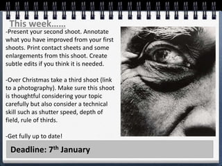Deadline: 7th January
This week……
-Present your second shoot. Annotate
what you have improved from your first
shoots. Print contact sheets and some
enlargements from this shoot. Create
subtle edits if you think it is needed.
-Over Christmas take a third shoot (link
to a photography). Make sure this shoot
is thoughtful considering your topic
carefully but also consider a technical
skill such as shutter speed, depth of
field, rule of thirds.
-Get fully up to date!
 