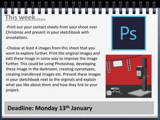 Deadline: Monday 13th January
This week……
-Print out your contact sheets from your shoot over
Christmas and present in your sketchbook with
annotations.
-Choose at least 4 images from this shoot that you
want to explore further. Print the original images and
edit these image in some way to improve the image
further. This could be using Photoshop, developing
these image in the darkroom, creating cyanotypes,
creating transferred images etc. Present these images
in your sketchbook next to the orginals and explain
what you like about them and how they link to your
project.
 
