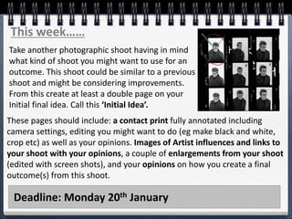 Deadline: Monday 20th January
This week……
Take another photographic shoot having in mind
what kind of shoot you might want to use for an
outcome. This shoot could be similar to a previous
shoot and might be considering improvements.
From this create at least a double page on your
Initial final idea. Call this ‘Initial Idea’.
These pages should include: a contact print fully annotated including
camera settings, editing you might want to do (eg make black and white,
crop etc) as well as your opinions. Images of Artist influences and links to
your shoot with your opinions, a couple of enlargements from your shoot
(edited with screen shots), and your opinions on how you create a final
outcome(s) from this shoot.
 