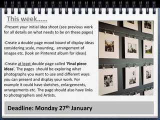 Deadline: Monday 27th January
This week……
-Present your initial idea shoot (see previous work
for all details on what needs to be on these pages)
-Create a double page mood board of display ideas
considering scale, mounting, arrangement of
images etc. (look on Pinterest album for ideas)
-Create at least double page called ‘Final piece
ideas’. The pages should be exploring what
photographs you want to use and different ways
you can present and display your work. For
example it could have sketches, enlargements,
arrangements etc. The page should also have links
to photographers and Artists.
 