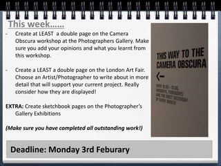 Deadline: Monday 3rd Feburary
This week……
- Create at LEAST a double page on the Camera
Obscura workshop at the Photographers Gallery. Make
sure you add your opinions and what you learnt from
this workshop.
- Create a LEAST a double page on the London Art Fair.
Choose an Artist/Photographer to write about in more
detail that will support your current project. Really
consider how they are displayed!
EXTRA: Create sketchbook pages on the Photographer’s
Gallery Exhibitions
(Make sure you have completed all outstanding work!)
 