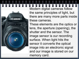 Modern digital cameras follow
the same principles of light, but
there are many more parts inside
these cameras.
These elements are the optics or
lens, the aperture (opening), the
shutter and the sensor. The
image sensor is our recording
surface. When light hits the
sensor it converts the optical
image into an electronic signal
and our image is stored on our
memory card.
 