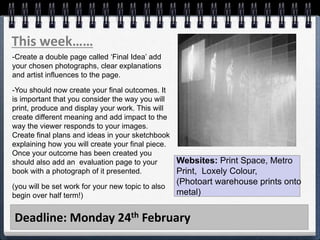 Deadline: Monday 24th February
This week……
-Create a double page called ‘Final Idea’ add
your chosen photographs, clear explanations
and artist influences to the page.
-You should now create your final outcomes. It
is important that you consider the way you will
print, produce and display your work. This will
create different meaning and add impact to the
way the viewer responds to your images.
Create final plans and ideas in your sketchbook
explaining how you will create your final piece.
Once your outcome has been created you
should also add an evaluation page to your
book with a photograph of it presented.
(you will be set work for your new topic to also
begin over half term!)
Websites: Print Space, Metro
Print, Loxely Colour,
(Photoart warehouse prints onto
metal)
 
