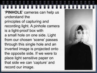 ‘PINHOLE’ cameras can help us
understand the
principles of capturing and
recording light. A pinhole camera
is a light-proof box with
a small hole on one side. Light
from our chosen ‘scene’ passes
through this single hole and an
inverted image is projected onto
the opposite side. If we were to
place light sensitive paper on
that side we can ‘capture’ and
record our image.
 