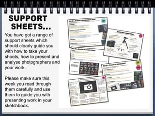 You have got a range of
support sheets which
should clearly guide you
with how to take your
shoots, how to present and
analyse photographers and
your work.
Please make sure this
week you read through
them carefully and use
them to guide you with
presenting work in your
sketchbook.
 