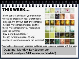 -Print contact sheets of your summer
work and present in your sketchbook
-Enlarge 3/4 of your best photographs
-Create Photographer pages on the
three Photographers you researched
over the summer
-Buy a ring bound folder
-Create exhibition pages (if you
managed to go to any over the summer)
Deadline: Monday 13th September
(you will need your DSLR camera on this date!)
You must use the support sheet and guidance given to ensure success with this work
 
