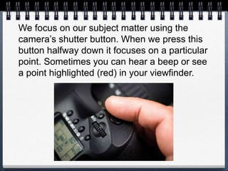We focus on our subject matter using the
camera’s shutter button. When we press this
button halfway down it focuses on a particular
point. Sometimes you can hear a beep or see
a point highlighted (red) in your viewfinder.
 