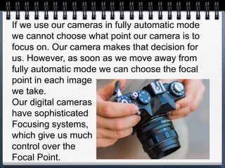If we use our cameras in fully automatic mode
we cannot choose what point our camera is to
focus on. Our camera makes that decision for
us. However, as soon as we move away from
fully automatic mode we can choose the focal
point in each image
we take.
Our digital cameras
have sophisticated
Focusing systems,
which give us much
control over the
Focal Point.
 