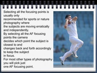 Selecting all the focusing points is
usually only
recommended for sports or nature
photography where
the subjects are moving erratically
and independently.
By selecting all the AF focusing
points the camera
decides which point the subject is
closest to and
changes back and forth accordingly
to keep the subject
in focus.
For most other types of photography
you will pick just
one AF focusing point.
 