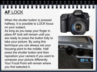 AF LOCK
When the shutter button is pressed
halfway, it is possible to LOCK focus
on your subject.
As long as you keep your finger in
place AF lock will remain until you
are ready to press the button fully to
take your picture. By using this
technique you can always set your
focusing point to the middle. Half
press the shutter button and then
reposition your camera if you want to
compose your picture differently.
Your Focal Point will remain where
you first selected it.
 