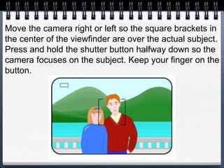 Move the camera right or left so the square brackets in
the center of the viewfinder are over the actual subject.
Press and hold the shutter button halfway down so the
camera focuses on the subject. Keep your finger on the
button.
 