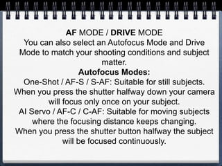 AF MODE / DRIVE MODE
You can also select an Autofocus Mode and Drive
Mode to match your shooting conditions and subject
matter.
Autofocus Modes:
One-Shot / AF-S / S-AF: Suitable for still subjects.
When you press the shutter halfway down your camera
will focus only once on your subject.
AI Servo / AF-C / C-AF: Suitable for moving subjects
where the focusing distance keeps changing.
When you press the shutter button halfway the subject
will be focused continuously.
 