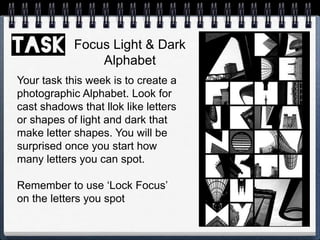 Focus Light & Dark
Alphabet
Your task this week is to create a
photographic Alphabet. Look for
cast shadows that llok like letters
or shapes of light and dark that
make letter shapes. You will be
surprised once you start how
many letters you can spot.
Remember to use ‘Lock Focus’
on the letters you spot
 