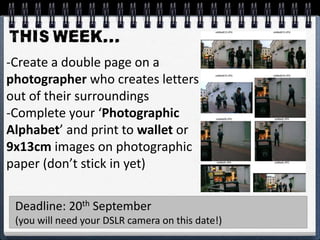 -Create a double page on a
photographer who creates letters
out of their surroundings
-Complete your ‘Photographic
Alphabet’ and print to wallet or
9x13cm images on photographic
paper (don’t stick in yet)
Deadline: 20th September
(you will need your DSLR camera on this date!)
 