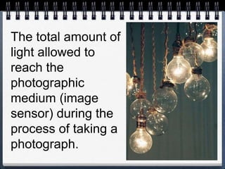The total amount of
light allowed to
reach the
photographic
medium (image
sensor) during the
process of taking a
photograph.
 