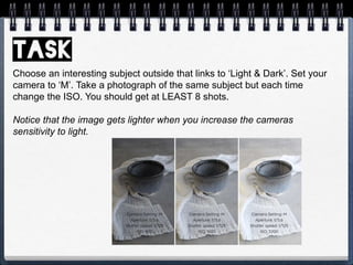 Choose an interesting subject outside that links to ‘Light & Dark’. Set your
camera to ‘M’. Take a photograph of the same subject but each time
change the ISO. You should get at LEAST 8 shots.
Notice that the image gets lighter when you increase the cameras
sensitivity to light.
 