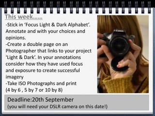 This week……
-Stick in ‘Focus Light & Dark Alphabet’.
Annotate and with your choices and
opinions.
-Create a double page on an
Photographer that links to your project
‘Light & Dark’. In your annotations
consider how they have used focus
and exposure to create successful
imagery
-Take ISO Photographs and print
(4 by 6 , 5 by 7 or 10 by 8)
Deadline:20th September
(you will need your DSLR camera on this date!)
 