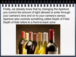Firstly, we already know that by changing the Aperture
you control the amount of light allowed to enter through
your camera’s lens and on to your camera’s sensor.
Aperture also controls something called Depth of Field.
Depth of field refers to a front-to-back zone
 