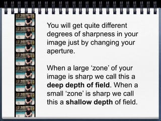 You will get quite different
degrees of sharpness in your
image just by changing your
aperture.
When a large ‘zone’ of your
image is sharp we call this a
deep depth of field. When a
small ‘zone’ is sharp we call
this a shallow depth of field.
 