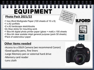 Photo Pack 2021/22
-Access to a DSLR Camera (we recommend Canon)
-Good quality pens, fine liners
-Large Memory pen or external hard drive
-Memory card reader
-Lens cloth
Other Items needed
•1 box Ilford Multigrade Paper (100 sheets of 10 x 8)
•1 x A2 portfolio
•2 x A3 landscape sketchbooks
•2x Glue sticks for mounting work
•1 Box A4 digital photo printer paper (gloss + matt) x 100 sheets
•1 Box A4 clear acetate inkjet general purpose (pack 50 sheets)
•Pack of watercolour paper
 