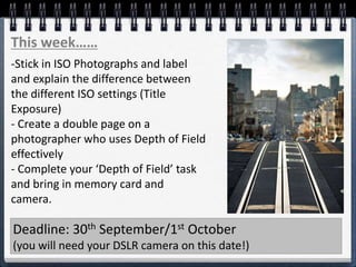 This week……
Deadline: 30th September/1st October
(you will need your DSLR camera on this date!)
-Stick in ISO Photographs and label
and explain the difference between
the different ISO settings (Title
Exposure)
- Create a double page on a
photographer who uses Depth of Field
effectively
- Complete your ‘Depth of Field’ task
and bring in memory card and
camera.
 