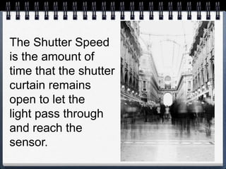 The Shutter Speed
is the amount of
time that the shutter
curtain remains
open to let the
light pass through
and reach the
sensor.
 