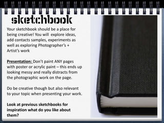 Your sketchbook should be a place for
being creative! You will explore ideas,
add contacts samples, experiments as
well as exploring Photographer’s +
Artist’s work
Presentation: Don’t paint ANY pages
with poster or acrylic paint – this ends up
looking messy and really distracts from
the photographic work on the page.
Do be creative though but also relevant
to your topic when presenting your work.
Look at previous sketchbooks for
inspiration what do you like about
them?
 