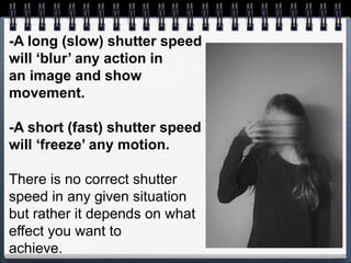 -A long (slow) shutter speed
will ‘blur’ any action in
an image and show
movement.
-A short (fast) shutter speed
will ‘freeze’ any motion.
There is no correct shutter
speed in any given situation
but rather it depends on what
effect you want to
achieve.
 