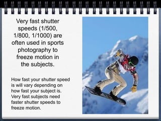 Very fast shutter
speeds (1/500,
1/800, 1/1000) are
often used in sports
photography to
freeze motion in
the subjects.
How fast your shutter speed
is will vary depending on
how fast your subject is.
Very fast subjects need
faster shutter speeds to
freeze motion.
 