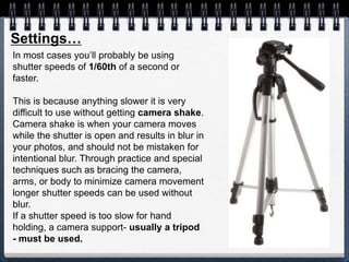 In most cases you’ll probably be using
shutter speeds of 1/60th of a second or
faster.
This is because anything slower it is very
difficult to use without getting camera shake.
Camera shake is when your camera moves
while the shutter is open and results in blur in
your photos, and should not be mistaken for
intentional blur. Through practice and special
techniques such as bracing the camera,
arms, or body to minimize camera movement
longer shutter speeds can be used without
blur.
If a shutter speed is too slow for hand
holding, a camera support- usually a tripod
- must be used.
Settings…
 