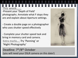This week……
-Present your ‘Depth of Field’
photographs. Annotate what F stops they
are and explain about Aperture settings.
- Create a double page on a photographer
who uses shutter speed effectively
- Complete your shutter speed task and
bring in memory card and camera.
Deadline: 7th/8th October
(you will need your DSLR camera on this date!)
Extra marks… -Try ‘Panning’ or
‘Night Photography’
 