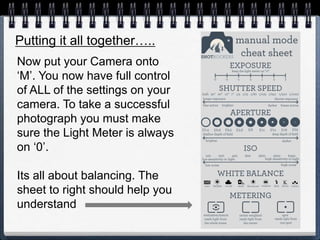 Putting it all together…..
Now put your Camera onto
‘M’. You now have full control
of ALL of the settings on your
camera. To take a successful
photograph you must make
sure the Light Meter is always
on ‘0’.
Its all about balancing. The
sheet to right should help you
understand
 