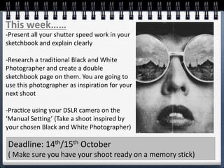 This week……
-Present all your shutter speed work in your
sketchbook and explain clearly
-Research a traditional Black and White
Photographer and create a double
sketchbook page on them. You are going to
use this photographer as inspiration for your
next shoot
-Practice using your DSLR camera on the
‘Manual Setting’ (Take a shoot inspired by
your chosen Black and White Photographer)
Deadline: 14th/15th October
( Make sure you have your shoot ready on a memory stick)
 