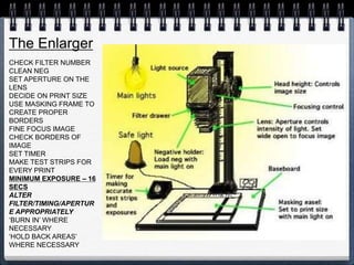 The Enlarger
CHECK FILTER NUMBER
CLEAN NEG
SET APERTURE ON THE
LENS
DECIDE ON PRINT SIZE
USE MASKING FRAME TO
CREATE PROPER
BORDERS
FINE FOCUS IMAGE
CHECK BORDERS OF
IMAGE
SET TIMER
MAKE TEST STRIPS FOR
EVERY PRINT
MINIMUM EXPOSURE – 16
SECS
ALTER
FILTER/TIMING/APERTUR
E APPROPRIATELY
‘BURN IN’ WHERE
NECESSARY
‘HOLD BACK AREAS’
WHERE NECESSARY
 