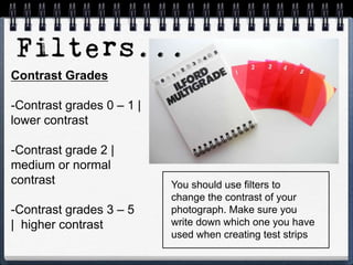 Contrast Grades
-Contrast grades 0 – 1 |
lower contrast
-Contrast grade 2 |
medium or normal
contrast
-Contrast grades 3 – 5
| higher contrast
You should use filters to
change the contrast of your
photograph. Make sure you
write down which one you have
used when creating test strips
 