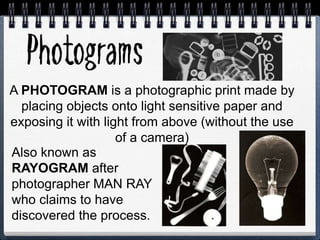 A PHOTOGRAM is a photographic print made by
placing objects onto light sensitive paper and
exposing it with light from above (without the use
of a camera)
Also known as
RAYOGRAM after
photographer MAN RAY
who claims to have
discovered the process.
 