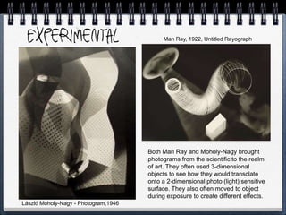 László Moholy-Nagy - Photogram,1946
Both Man Ray and Moholy-Nagy brought
photograms from the scientific to the realm
of art. They often used 3-dimensional
objects to see how they would transclate
onto a 2-dimensional photo (light) sensitive
surface. They also often moved to object
during exposure to create different effects.
Man Ray, 1922, Untitled Rayograph
 