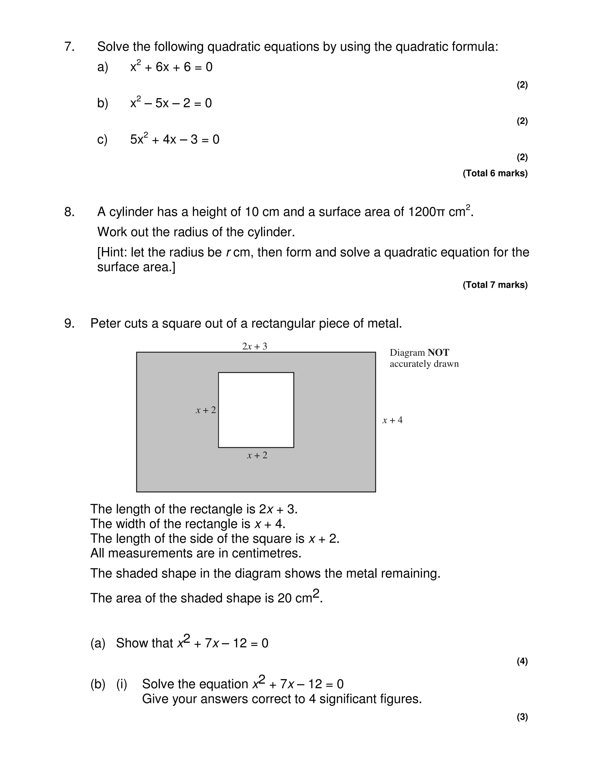7.    Solve the following quadratic equations by using the quadratic formula:
      a)       x2 + 6x + 6 = 0
                                                                                             (2)

      b)       x2 – 5x – 2 = 0
                                                                                             (2)

      c)       5x2 + 4x – 3 = 0
                                                                                             (2)
                                                                                 (Total 6 marks)



8.    A cylinder has a height of 10 cm and a surface area of 1200π cm2.
      Work out the radius of the cylinder.
      [Hint: let the radius be r cm, then form and solve a quadratic equation for the
      surface area.]
                                                                                 (Total 7 marks)



9.   Peter cuts a square out of a rectangular piece of metal.
                                   2x + 3
                                                              Diagram NOT
                                                              accurately drawn



                           x+2
                                                            x+4


                                    x+2




     The length of the rectangle is 2x + 3.
     The width of the rectangle is x + 4.
     The length of the side of the square is x + 2.
     All measurements are in centimetres.
     The shaded shape in the diagram shows the metal remaining.
     The area of the shaded shape is 20 cm2.


     (a) Show that x2 + 7x – 12 = 0
                                                                                             (4)

     (b) (i)     Solve the equation x2 + 7x – 12 = 0
                 Give your answers correct to 4 significant figures.
                                                                                             (3)
 