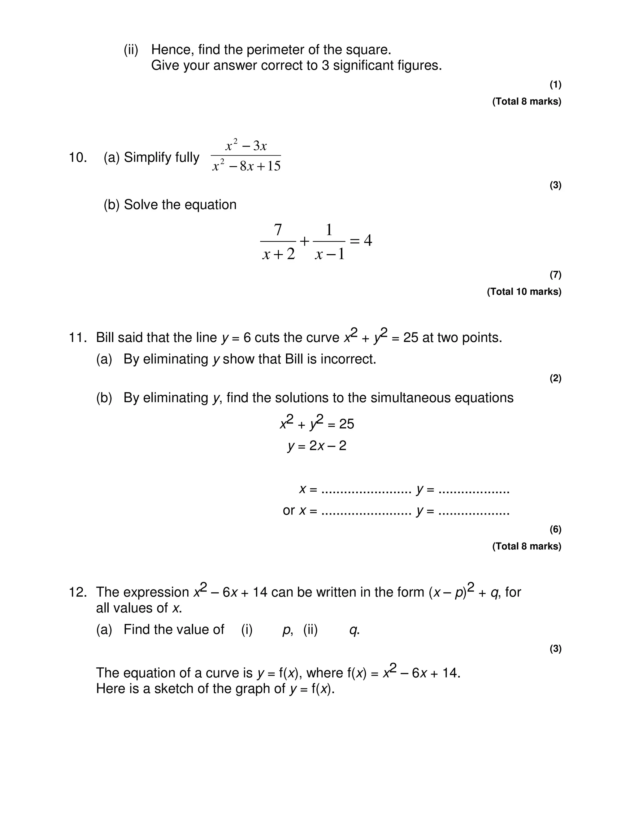 (ii) Hence, find the perimeter of the square.
               Give your answer correct to 3 significant figures.
                                                                                                         (1)
                                                                                             (Total 8 marks)



                             x 2 − 3x
10.    (a) Simplify fully
                          x 2 − 8 x + 15
                                                                                                         (3)

       (b) Solve the equation
                                        7     1
                                           +     =4
                                      x + 2 x −1
                                                                                                         (7)
                                                                                            (Total 10 marks)



11. Bill said that the line y = 6 cuts the curve x2 + y2 = 25 at two points.
      (a) By eliminating y show that Bill is incorrect.
                                                                                                         (2)

      (b) By eliminating y, find the solutions to the simultaneous equations
                                       x2 + y2 = 25
                                           y = 2x – 2


                                              x = ........................ y = ...................
                                           or x = ........................ y = ...................
                                                                                                         (6)
                                                                                             (Total 8 marks)



12. The expression x2 – 6x + 14 can be written in the form (x – p)2 + q, for
    all values of x.
      (a) Find the value of     (i)        p, (ii)        q.
                                                                                                         (3)

      The equation of a curve is y = f(x), where f(x) = x2 – 6x + 14.
      Here is a sketch of the graph of y = f(x).
 