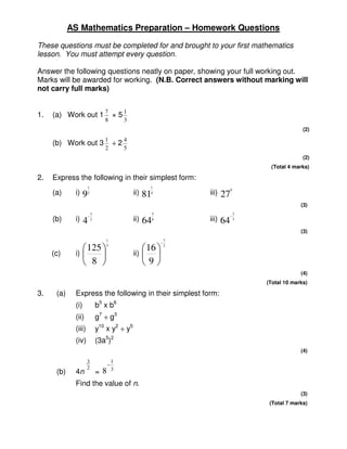 AS Mathematics Preparation – Homework Questions

These questions must be completed for and brought to your first mathematics
lesson. You must attempt every question.

Answer the following questions neatly on paper, showing your full working out.
Marks will be awarded for working. (N.B. Correct answers without marking will
not carry full marks)


1.   (a) Work out 1 7 × 5 1
                                8           3
                                                                                                     (2)
                                1           4
     (b) Work out 3                    ÷2
                                2           5
                                                                                                     (2)
                                                                                        (Total 4 marks)

2.   Express the following in their simplest form:
                       1                                1
                                                                                   0
     (a)     i)    9   2                        ii)   814              iii)   27
                                                                                                    (3)
                         3                                 5                     2
                       −                                                       −
     (b)     i)    4     2                      ii)   64   6           iii)   64 3


                                                                                                    (3)
                                1                                  3
                                                               −
                    125       3
                                                       16        2

     (c)     i)                               ii)    
                    8                               9
                                                                                                    (4)
                                                                                       (Total 10 marks)

3.    (a)    Express the following in their simplest form:
             (i)             b5 x b6
             (ii)            g7 ÷ g3
             (iii)           y10 x y2 ÷ y5
             (iv)            (3a5)2
                                                                                                    (4)

                     3                 1
                                   –
                     2                 3
      (b)    4n              = 8
             Find the value of n.
                                                                                                    (3)
                                                                                        (Total 7 marks)
 
