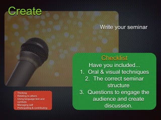 Create
Write your seminar
Checklist
Have you included...
1. Oral & visual techniques
2. The correct seminar
structure
3. Questions to engage the
audience and create
discussion.
• Thinking
• Relating to others
• Using language text and
symbols
• Managing self
• Participating & contributing
 