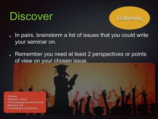 Discover
In pairs, brainstorm a list of issues that you could write
your seminar on.
Remember you need at least 2 perspectives or points
of view on your chosen issue.
Gathering
• Thinking
• Relating to others
• Using language text and symbols
• Managing self
• Participating & contributing
 