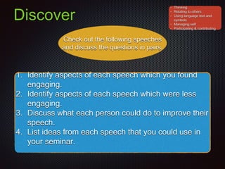 Discover
Check out the following speeches
and discuss the questions in pairs.
1. Identify aspects of each speech which you found
engaging.
2. Identify aspects of each speech which were less
engaging.
3. Discuss what each person could do to improve their
speech.
4. List ideas from each speech that you could use in
your seminar.
• Thinking
• Relating to others
• Using language text and
symbols
• Managing self
• Participating & contributing
 