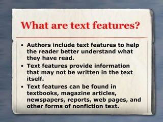 What are text features? 
• Authors include text features to help 
the reader better understand what 
they have read. 
• Text features provide information 
that may not be written in the text 
itself. 
• Text features can be found in 
textbooks, magazine articles, 
newspapers, reports, web pages, and 
other forms of nonfiction text. 
 