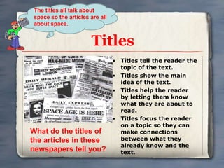 The titles all talk about 
space so the articles are all 
about space. 
Titles 
• Titles tell the reader the 
topic of the text. 
• Titles show the main 
idea of the text. 
• Titles help the reader 
by letting them know 
what they are about to 
read. 
• Titles focus the reader 
on a topic so they can 
make connections 
between what they 
already know and the 
text. 
What do the titles of 
the articles in these 
newspapers tell you? 
 
