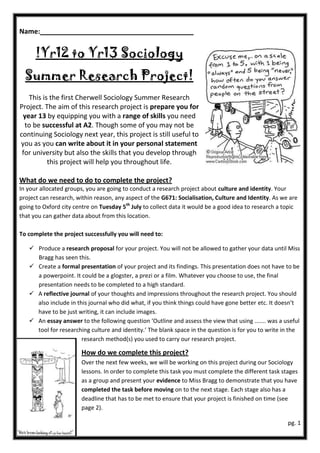 Name:


      !Yr12 to Yr13 Sociology
  Summer Research Project!
   This is the first Cherwell Sociology Summer Research
Project. The aim of this research project is prepare you for
 year 13 by equipping you with a range of skills you need
  to be successful at A2. Though some of you may not be
continuing Sociology next year, this project is still useful to
you as you can write about it in your personal statement
 for university but also the skills that you develop through
          this project will help you throughout life.

What do we need to do to complete the project?
In your allocated groups, you are going to conduct a research project about culture and identity. Your
project can research, within reason, any aspect of the G671: Socialisation, Culture and Identity. As we are
going to Oxford city centre on Tuesday 5th July to collect data it would be a good idea to research a topic
that you can gather data about from this location.

To complete the project successfully you will need to:

    Produce a research proposal for your project. You will not be allowed to gather your data until Miss
     Bragg has seen this.
    Create a formal presentation of your project and its findings. This presentation does not have to be
     a powerpoint. It could be a glogster, a prezi or a film. Whatever you choose to use, the final
     presentation needs to be completed to a high standard.
    A reflective journal of your thoughts and impressions throughout the research project. You should
     also include in this journal who did what, if you think things could have gone better etc. It doesn’t
     have to be just writing, it can include images.
    An essay answer to the following question ‘Outline and assess the view that using ....... was a useful
     tool for researching culture and identity.’ The blank space in the question is for you to write in the
                       research method(s) you used to carry our research project.

                       How do we complete this project?
                       Over the next few weeks, we will be working on this project during our Sociology
                       lessons. In order to complete this task you must complete the different task stages
                       as a group and present your evidence to Miss Bragg to demonstrate that you have
                       completed the task before moving on to the next stage. Each stage also has a
                       deadline that has to be met to ensure that your project is finished on time (see
                       page 2).

                                                                                                       pg. 1
 