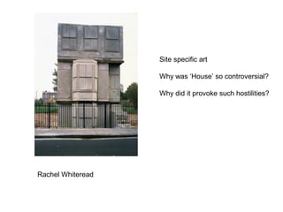 Site specific art
Why was ‘House’ so controversial?
Why did it provoke such hostilities?

Rachel Whiteread

 