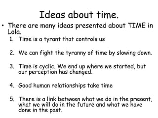 Ideas about time.  There are many ideas presented about TIME in Lola.  Time is a tyrant that controls us We can fight the tyranny of time by slowing down.  Time is cyclic. We end up where we started, but our perception has changed.  Good human relationships take time There is a link between what we do in the present, what we will do in the future and what we have done in the past.  